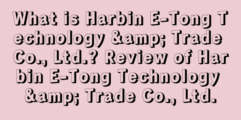 What is Harbin E-Tong Technology & Trade Co., Ltd.? Review of Harbin E-Tong Technology & Trade Co., Ltd.