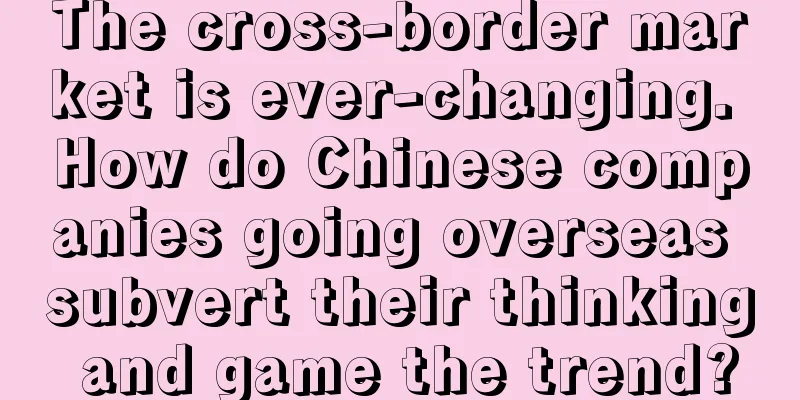 The cross-border market is ever-changing. How do Chinese companies going overseas subvert their thinking and game the trend?