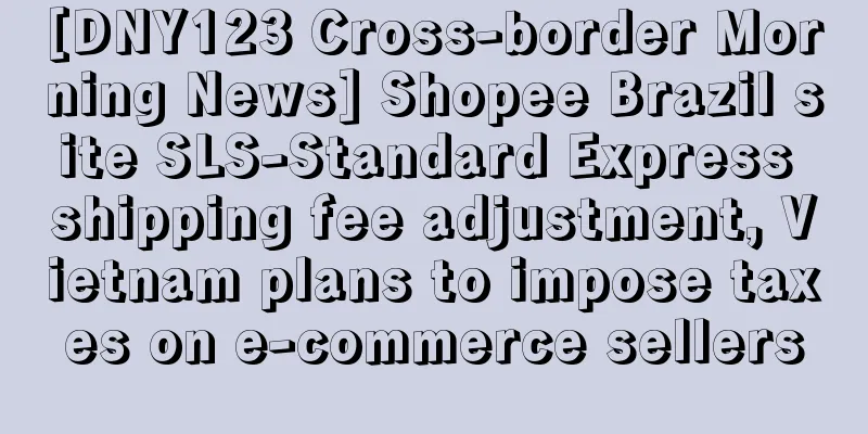 [DNY123 Cross-border Morning News] Shopee Brazil site SLS-Standard Express shipping fee adjustment, Vietnam plans to impose taxes on e-commerce sellers