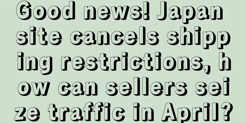Good news! Japan site cancels shipping restrictions, how can sellers seize traffic in April?