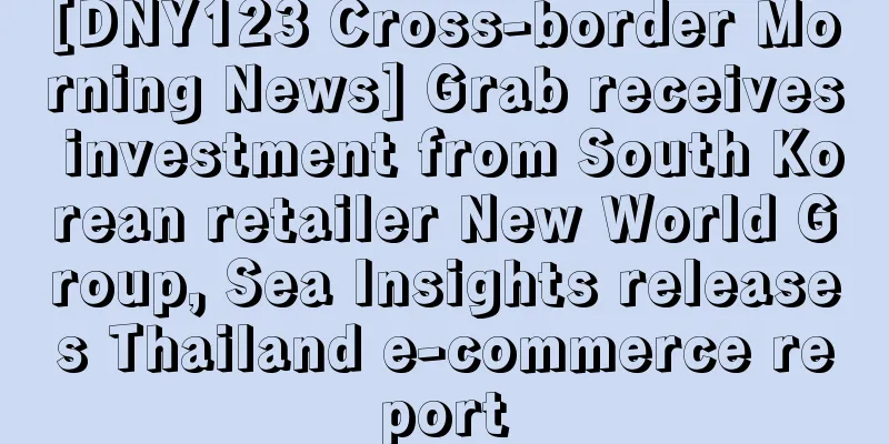 [DNY123 Cross-border Morning News] Grab receives investment from South Korean retailer New World Group, Sea Insights releases Thailand e-commerce report