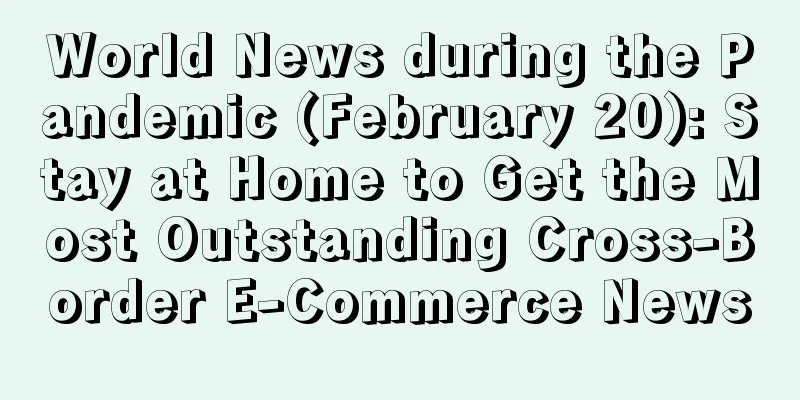 World News during the Pandemic (February 20): Stay at Home to Get the Most Outstanding Cross-Border E-Commerce News