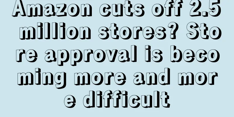 Amazon cuts off 2.5 million stores? Store approval is becoming more and more difficult