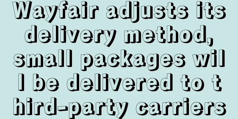 Wayfair adjusts its delivery method, small packages will be delivered to third-party carriers