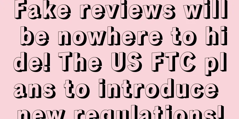Fake reviews will be nowhere to hide! The US FTC plans to introduce new regulations!