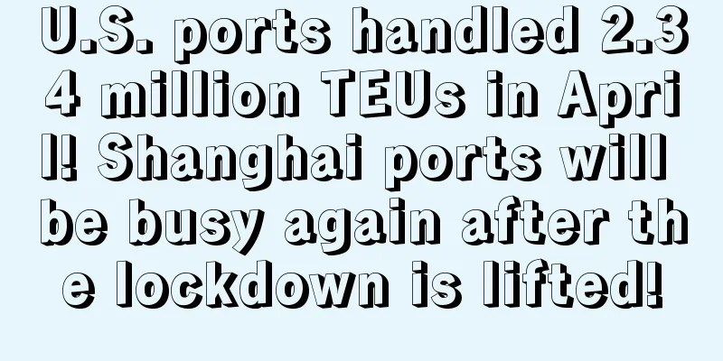 U.S. ports handled 2.34 million TEUs in April! Shanghai ports will be busy again after the lockdown is lifted!