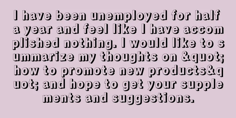 I have been unemployed for half a year and feel like I have accomplished nothing. I would like to summarize my thoughts on "how to promote new products" and hope to get your supplements and suggestions.