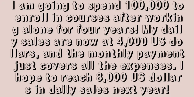 I am going to spend 100,000 to enroll in courses after working alone for four years! My daily sales are now at 4,000 US dollars, and the monthly payment just covers all the expenses. I hope to reach 8,000 US dollars in daily sales next year!