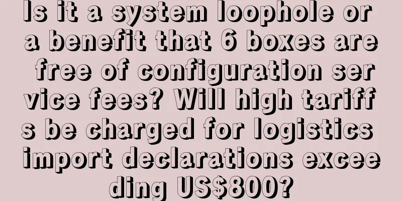 Is it a system loophole or a benefit that 6 boxes are free of configuration service fees? Will high tariffs be charged for logistics import declarations exceeding US$800?