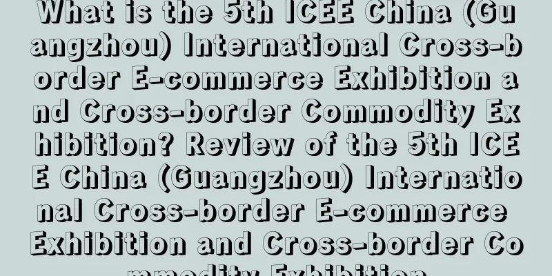 What is the 5th ICEE China (Guangzhou) International Cross-border E-commerce Exhibition and Cross-border Commodity Exhibition? Review of the 5th ICEE China (Guangzhou) International Cross-border E-commerce Exhibition and Cross-border Commodity Exhibition