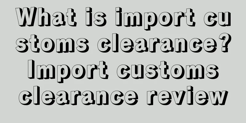 What is import customs clearance? Import customs clearance review