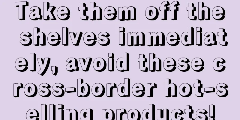 Take them off the shelves immediately, avoid these cross-border hot-selling products!