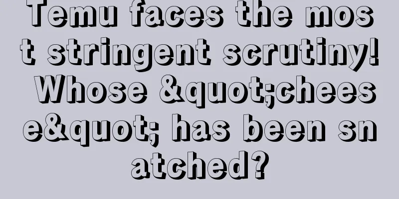 Temu faces the most stringent scrutiny! Whose "cheese" has been snatched?