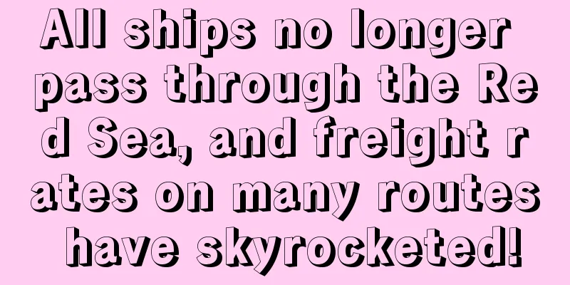 All ships no longer pass through the Red Sea, and freight rates on many routes have skyrocketed!