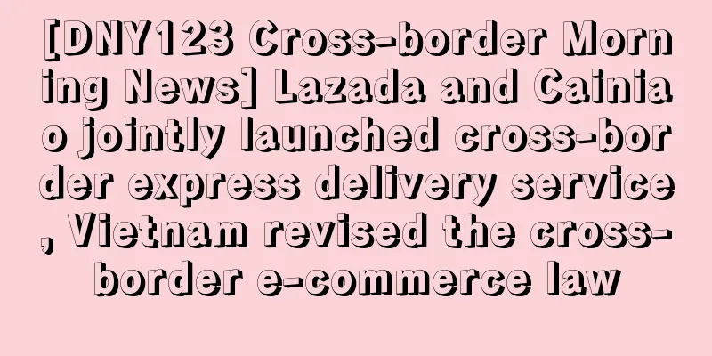 [DNY123 Cross-border Morning News] Lazada and Cainiao jointly launched cross-border express delivery service, Vietnam revised the cross-border e-commerce law