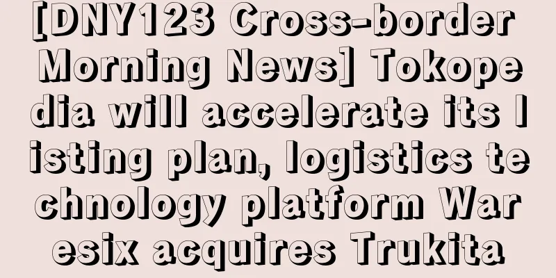 [DNY123 Cross-border Morning News] Tokopedia will accelerate its listing plan, logistics technology platform Waresix acquires Trukita
