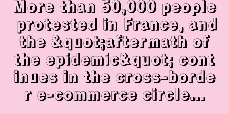 More than 50,000 people protested in France, and the "aftermath of the epidemic" continues in the cross-border e-commerce circle...