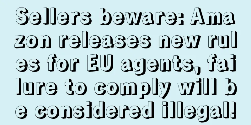 Sellers beware: Amazon releases new rules for EU agents, failure to comply will be considered illegal!
