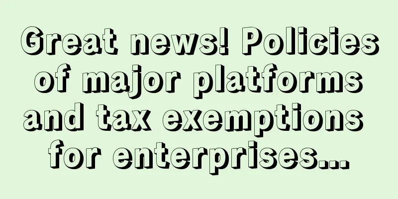 Great news! Policies of major platforms and tax exemptions for enterprises...