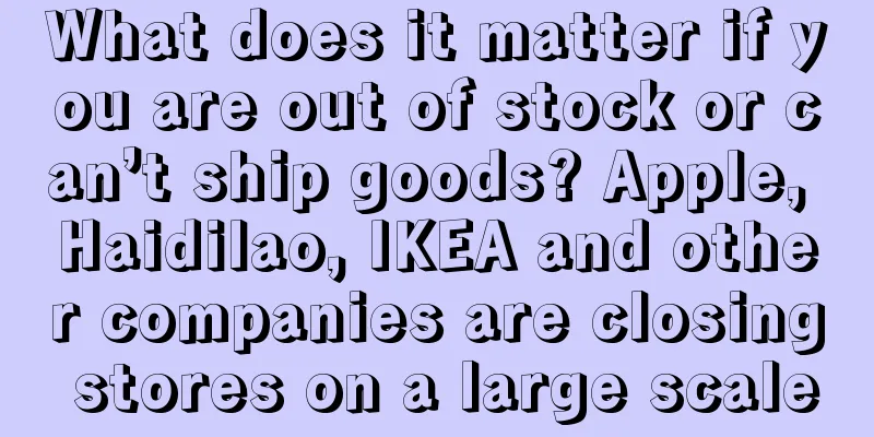 What does it matter if you are out of stock or can’t ship goods? Apple, Haidilao, IKEA and other companies are closing stores on a large scale