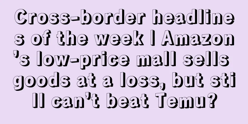 Cross-border headlines of the week | Amazon’s low-price mall sells goods at a loss, but still can’t beat Temu?