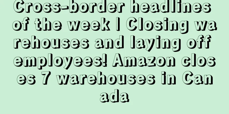 Cross-border headlines of the week | Closing warehouses and laying off employees! Amazon closes 7 warehouses in Canada
