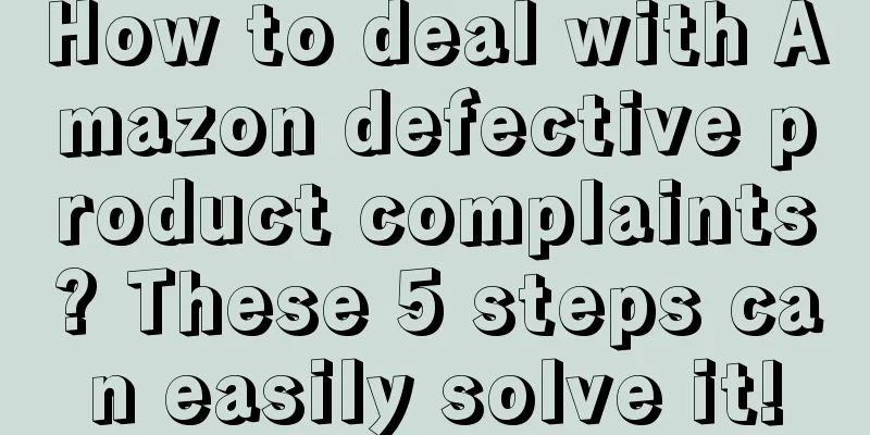 How to deal with Amazon defective product complaints? These 5 steps can easily solve it!