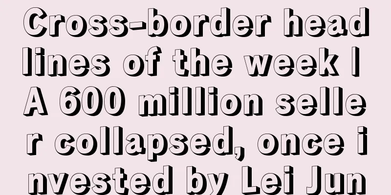 Cross-border headlines of the week | A 600 million seller collapsed, once invested by Lei Jun