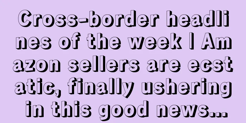 Cross-border headlines of the week | Amazon sellers are ecstatic, finally ushering in this good news...