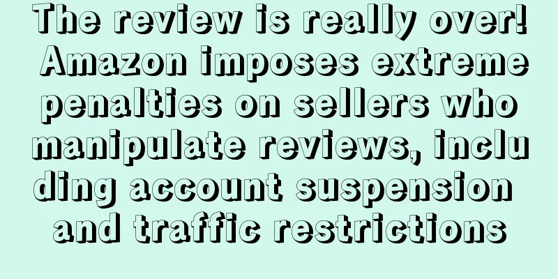 The review is really over! Amazon imposes extreme penalties on sellers who manipulate reviews, including account suspension and traffic restrictions