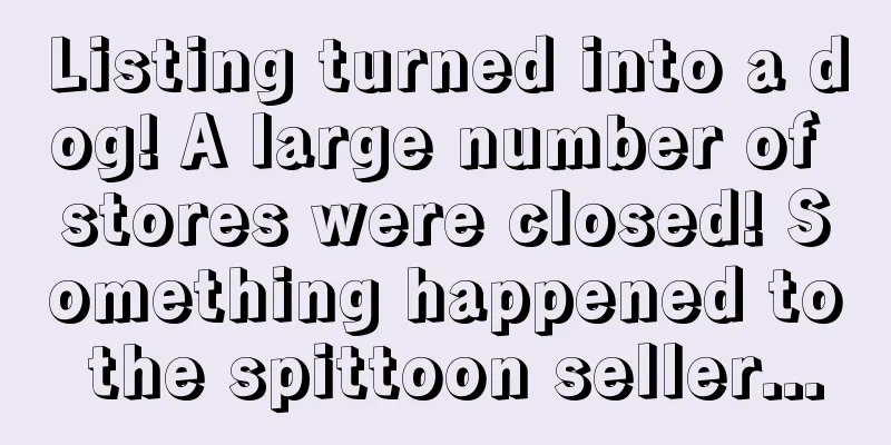 Listing turned into a dog! A large number of stores were closed! Something happened to the spittoon seller...