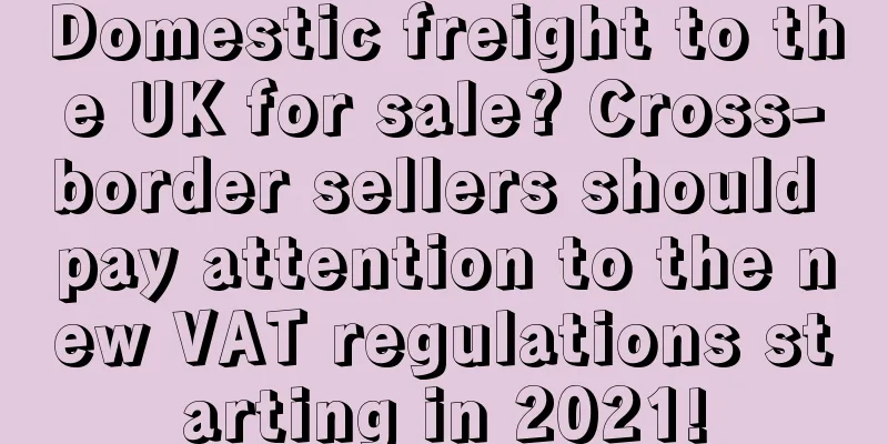 Domestic freight to the UK for sale? Cross-border sellers should pay attention to the new VAT regulations starting in 2021!