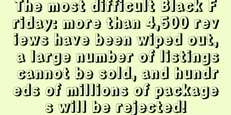 The most difficult Black Friday: more than 4,500 reviews have been wiped out, a large number of listings cannot be sold, and hundreds of millions of packages will be rejected!