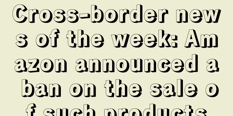 Cross-border news of the week: Amazon announced a ban on the sale of such products