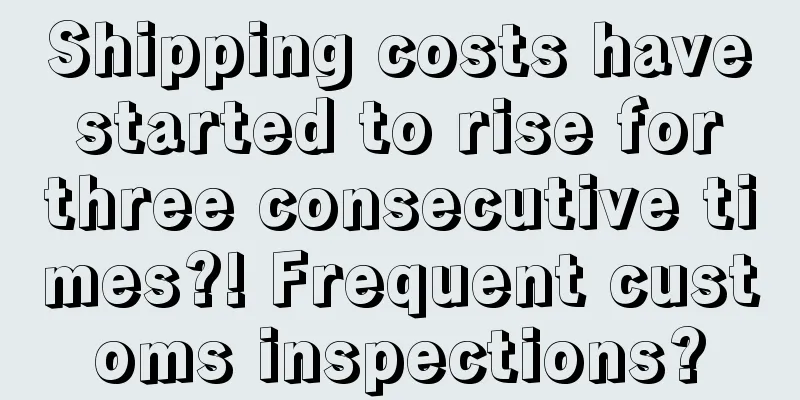 Shipping costs have started to rise for three consecutive times?! Frequent customs inspections?