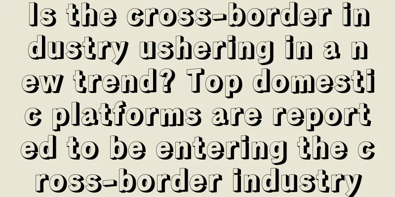 Is the cross-border industry ushering in a new trend? Top domestic platforms are reported to be entering the cross-border industry