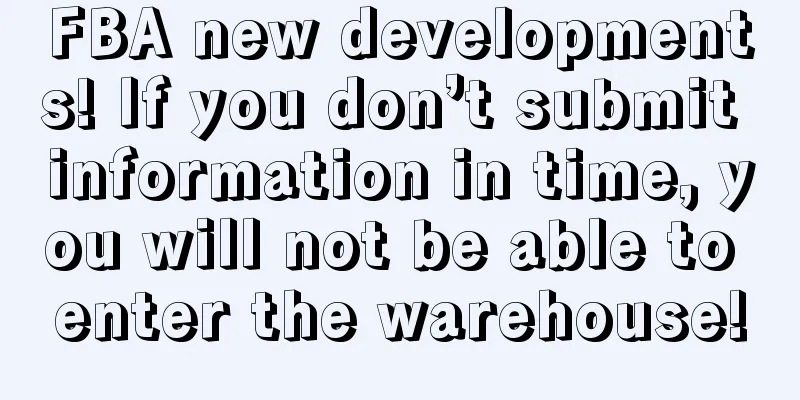 FBA new developments! If you don’t submit information in time, you will not be able to enter the warehouse!