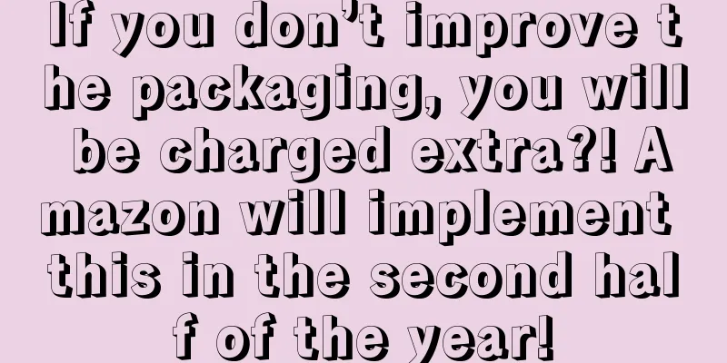 If you don’t improve the packaging, you will be charged extra?! Amazon will implement this in the second half of the year!