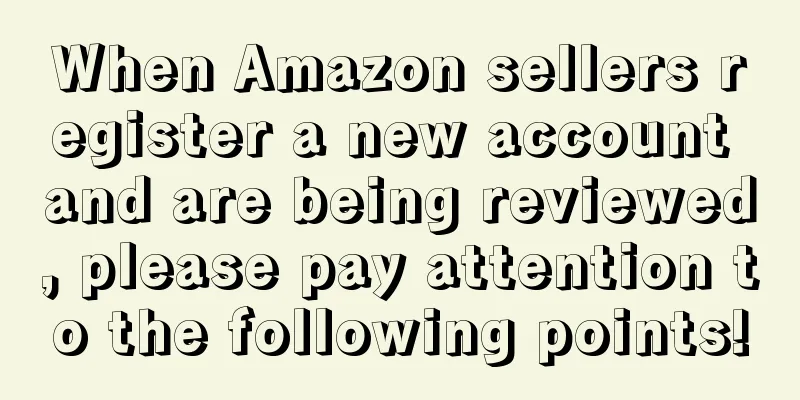 When Amazon sellers register a new account and are being reviewed, please pay attention to the following points!
