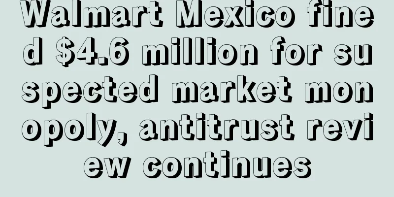 Walmart Mexico fined $4.6 million for suspected market monopoly, antitrust review continues