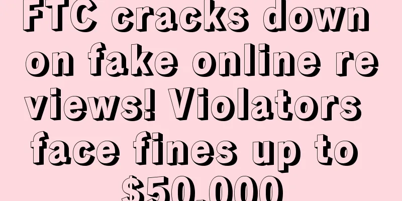 FTC cracks down on fake online reviews! Violators face fines up to $50,000