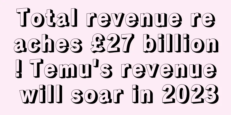 Total revenue reaches £27 billion! Temu's revenue will soar in 2023