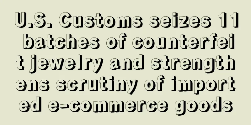U.S. Customs seizes 11 batches of counterfeit jewelry and strengthens scrutiny of imported e-commerce goods