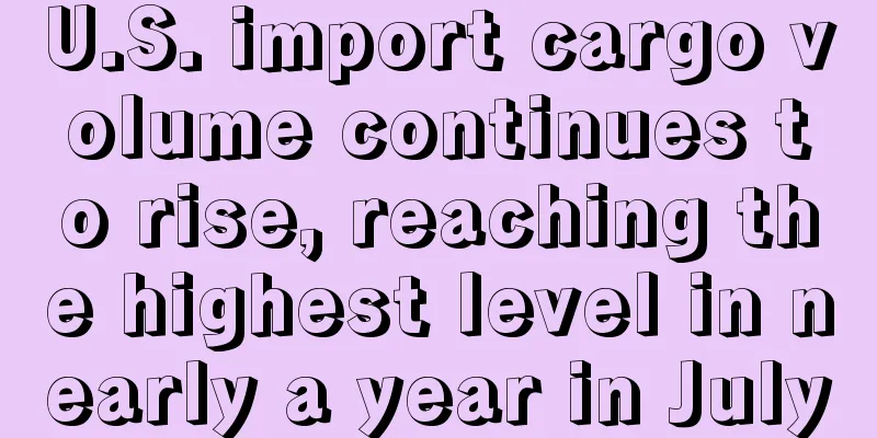 U.S. import cargo volume continues to rise, reaching the highest level in nearly a year in July