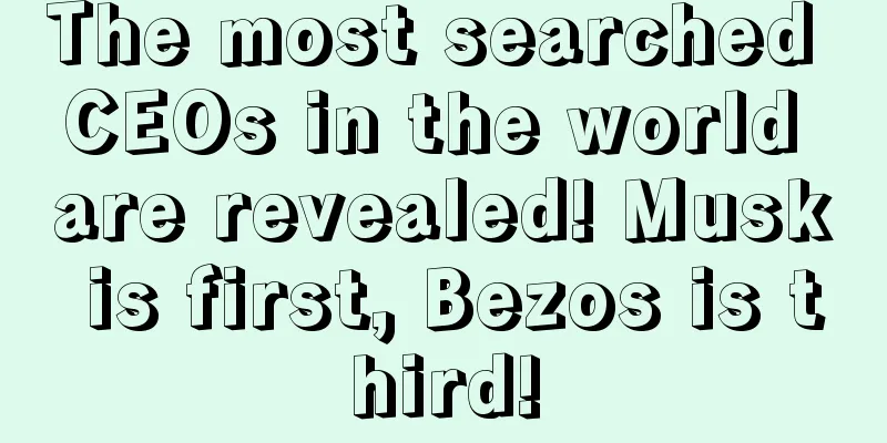 The most searched CEOs in the world are revealed! Musk is first, Bezos is third!