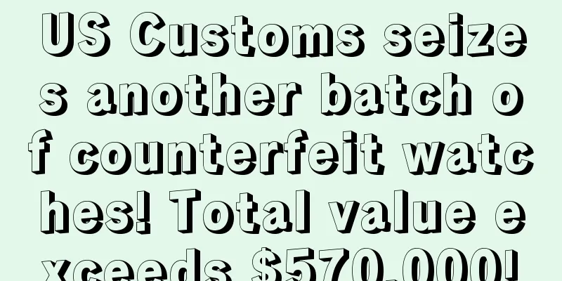US Customs seizes another batch of counterfeit watches! Total value exceeds $570,000!
