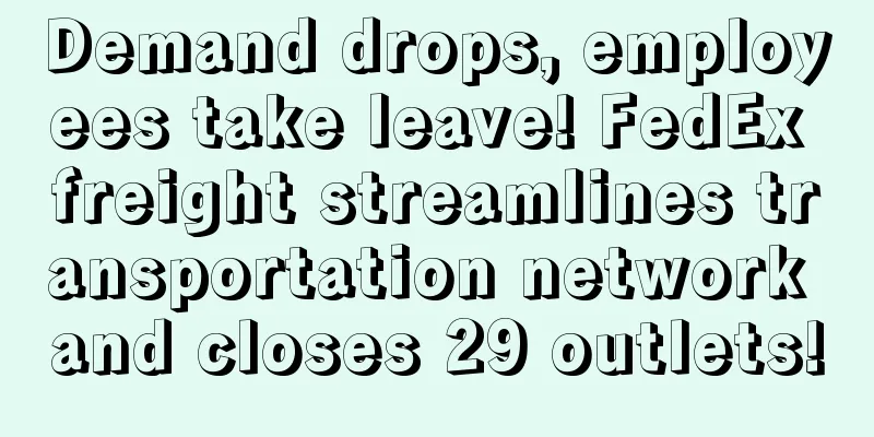 Demand drops, employees take leave! FedEx freight streamlines transportation network and closes 29 outlets!