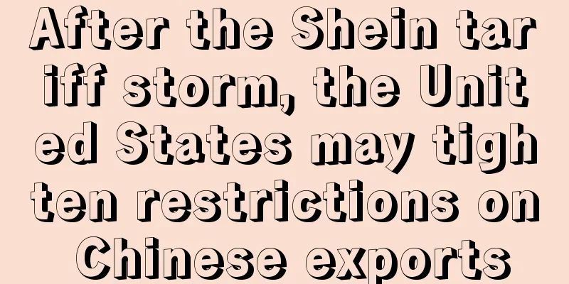 After the Shein tariff storm, the United States may tighten restrictions on Chinese exports