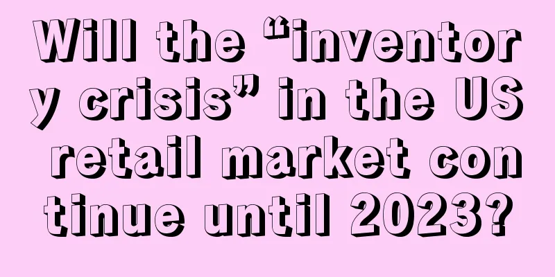 Will the “inventory crisis” in the US retail market continue until 2023?