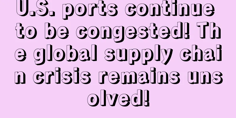 U.S. ports continue to be congested! The global supply chain crisis remains unsolved!